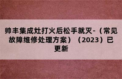 帅丰集成灶打火后松手就灭-（常见故障维修处理方案）（2023）已更新