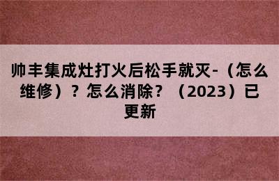 帅丰集成灶打火后松手就灭-（怎么维修）？怎么消除？（2023）已更新