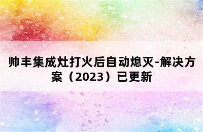 帅丰集成灶打火后自动熄灭-解决方案（2023）已更新