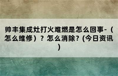 帅丰集成灶打火难燃是怎么回事-（怎么维修）？怎么消除？(今日资讯)