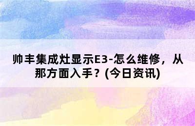 帅丰集成灶显示E3-怎么维修，从那方面入手？(今日资讯)