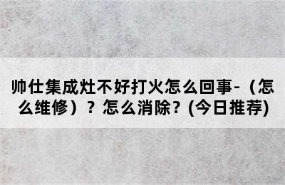 帅仕集成灶不好打火怎么回事-（怎么维修）？怎么消除？(今日推荐)