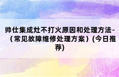 帅仕集成灶不打火原因和处理方法-（常见故障维修处理方案）(今日推荐)