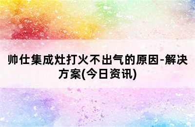 帅仕集成灶打火不出气的原因-解决方案(今日资讯)