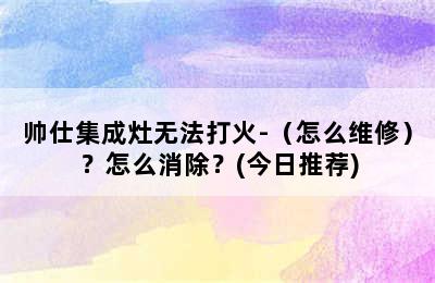 帅仕集成灶无法打火-（怎么维修）？怎么消除？(今日推荐)