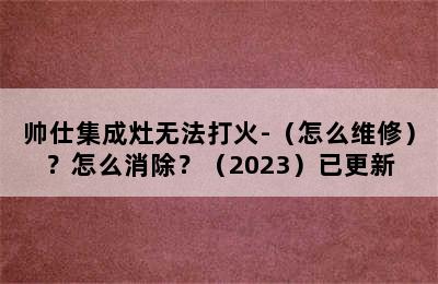 帅仕集成灶无法打火-（怎么维修）？怎么消除？（2023）已更新