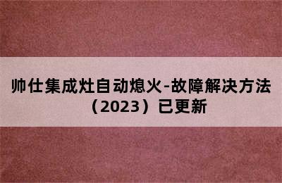 帅仕集成灶自动熄火-故障解决方法（2023）已更新