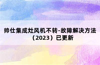 帅仕集成灶风机不转-故障解决方法（2023）已更新