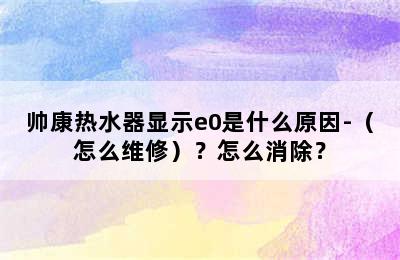 帅康热水器显示e0是什么原因-（怎么维修）？怎么消除？