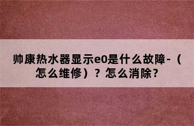 帅康热水器显示e0是什么故障-（怎么维修）？怎么消除？