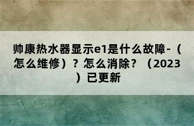 帅康热水器显示e1是什么故障-（怎么维修）？怎么消除？（2023）已更新