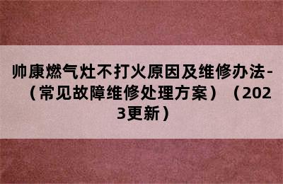 帅康燃气灶不打火原因及维修办法-（常见故障维修处理方案）（2023更新）