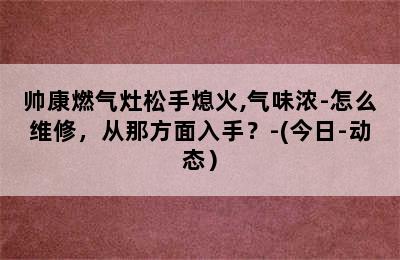 帅康燃气灶松手熄火,气味浓-怎么维修，从那方面入手？-(今日-动态）