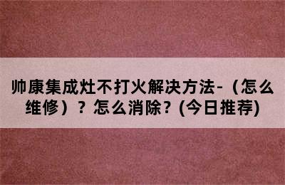 帅康集成灶不打火解决方法-（怎么维修）？怎么消除？(今日推荐)