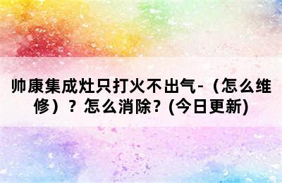 帅康集成灶只打火不出气-（怎么维修）？怎么消除？(今日更新)