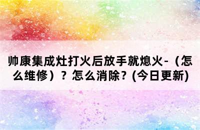 帅康集成灶打火后放手就熄火-（怎么维修）？怎么消除？(今日更新)