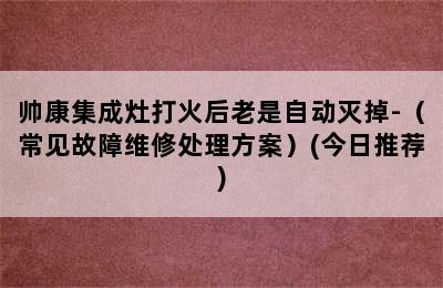 帅康集成灶打火后老是自动灭掉-（常见故障维修处理方案）(今日推荐)