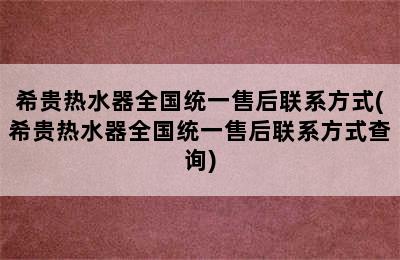 希贵热水器全国统一售后联系方式(希贵热水器全国统一售后联系方式查询)