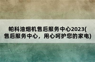 帕科油烟机售后服务中心2023(售后服务中心，用心呵护您的家电)