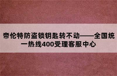 帝伦特防盗锁钥匙转不动——全国统一热线400受理客服中心