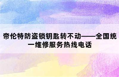 帝伦特防盗锁钥匙转不动——全国统一维修服务热线电话