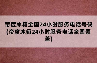 帝度冰箱全国24小时服务电话号码(帝度冰箱24小时服务电话全国覆盖)