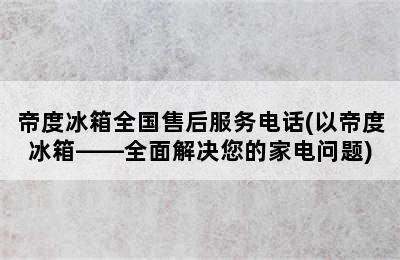 帝度冰箱全国售后服务电话(以帝度冰箱——全面解决您的家电问题)