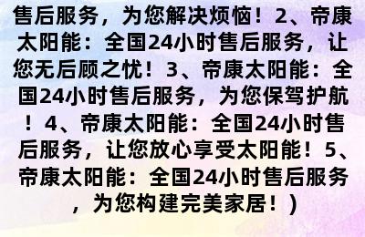 帝康太阳能全国24小时售后服务热线(1、帝康太阳能：全国24小时售后服务，为您解决烦恼！2、帝康太阳能：全国24小时售后服务，让您无后顾之忧！3、帝康太阳能：全国24小时售后服务，为您保驾护航！4、帝康太阳能：全国24小时售后服务，让您放心享受太阳能！5、帝康太阳能：全国24小时售后服务，为您构建完美家居！)