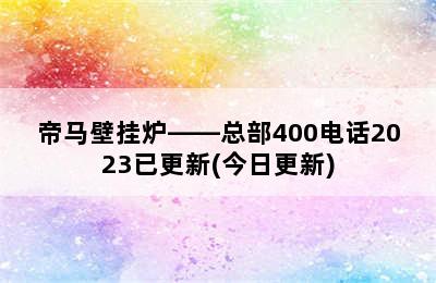 帝马壁挂炉——总部400电话2023已更新(今日更新)