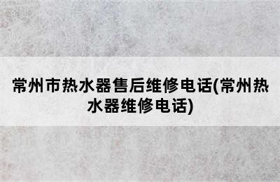 常州市热水器售后维修电话(常州热水器维修电话)