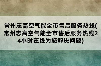 常州志高空气能全市售后服务热线(常州志高空气能全市售后服务热线24小时在线为您解决问题)