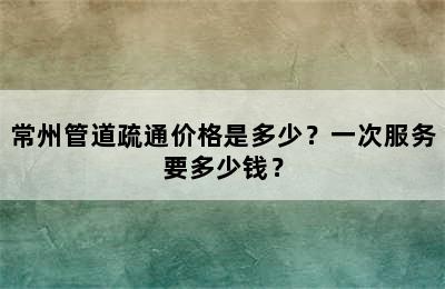 常州管道疏通价格是多少？一次服务要多少钱？