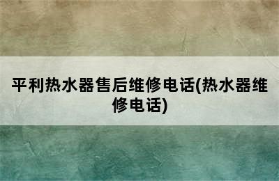 平利热水器售后维修电话(热水器维修电话)