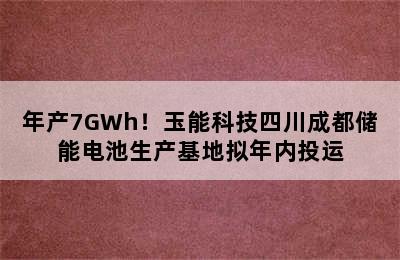 年产7GWh！玉能科技四川成都储能电池生产基地拟年内投运