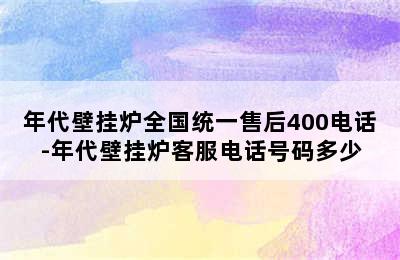 年代壁挂炉全国统一售后400电话-年代壁挂炉客服电话号码多少