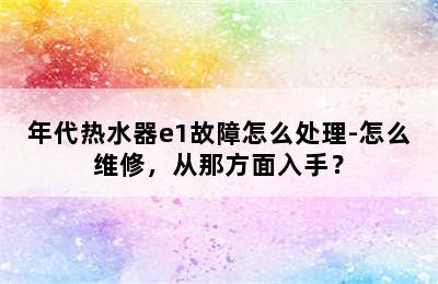 年代热水器e1故障怎么处理-怎么维修，从那方面入手？