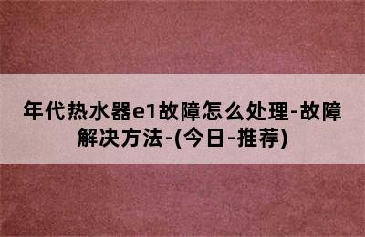 年代热水器e1故障怎么处理-故障解决方法-(今日-推荐)