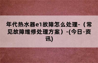 年代热水器e1故障怎么处理-（常见故障维修处理方案）-(今日-资讯)