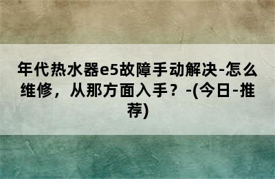 年代热水器e5故障手动解决-怎么维修，从那方面入手？-(今日-推荐)