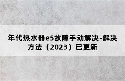 年代热水器e5故障手动解决-解决方法（2023）已更新