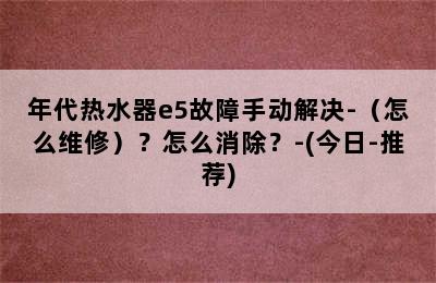 年代热水器e5故障手动解决-（怎么维修）？怎么消除？-(今日-推荐)