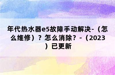 年代热水器e5故障手动解决-（怎么维修）？怎么消除？-（2023）已更新