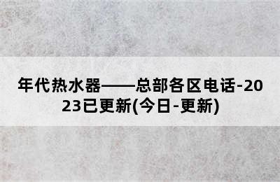 年代热水器——总部各区电话-2023已更新(今日-更新)