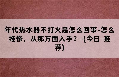 年代热水器不打火是怎么回事-怎么维修，从那方面入手？-(今日-推荐)