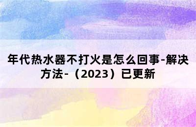 年代热水器不打火是怎么回事-解决方法-（2023）已更新