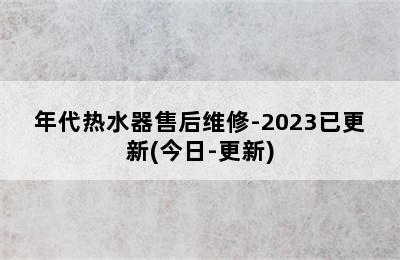 年代热水器售后维修-2023已更新(今日-更新)