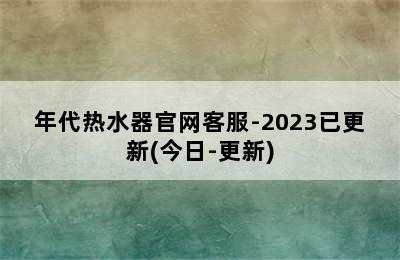 年代热水器官网客服-2023已更新(今日-更新)