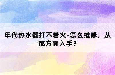 年代热水器打不着火-怎么维修，从那方面入手？