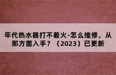 年代热水器打不着火-怎么维修，从那方面入手？（2023）已更新