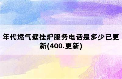 年代燃气壁挂炉服务电话是多少已更新(400.更新)